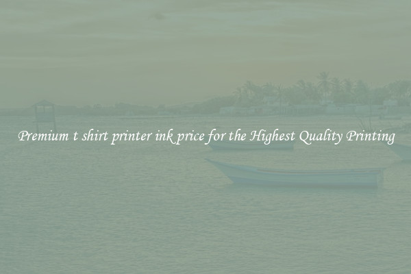 Premium t shirt printer ink price for the Highest Quality Printing