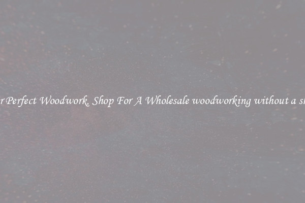 For Perfect Woodwork, Shop For A Wholesale woodworking without a shop
