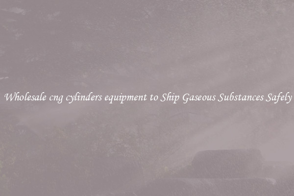 Wholesale cng cylinders equipment to Ship Gaseous Substances Safely