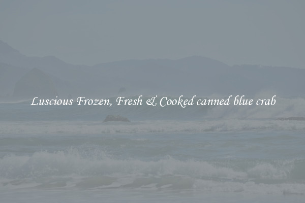 Luscious Frozen, Fresh & Cooked canned blue crab