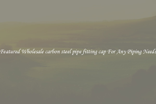 Featured Wholesale carbon steel pipe fitting cap For Any Piping Needs