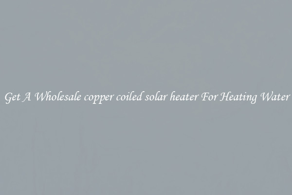 Get A Wholesale copper coiled solar heater For Heating Water